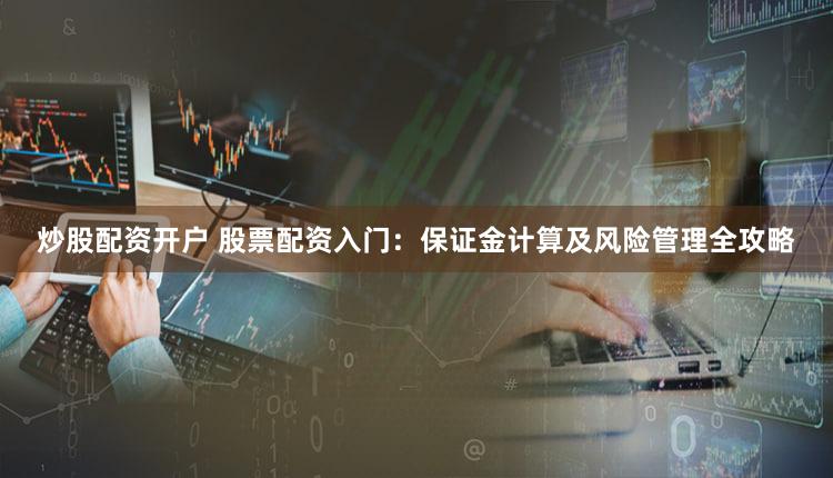 炒股配资开户 股票配资入门：保证金计算及风险管理全攻略