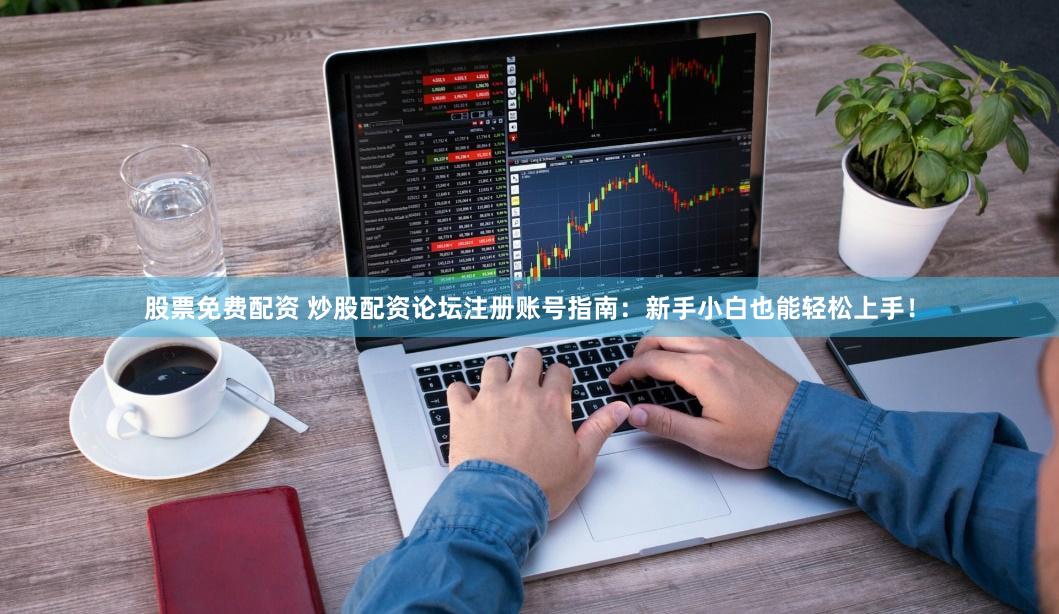 股票免费配资 炒股配资论坛注册账号指南：新手小白也能轻松上手！