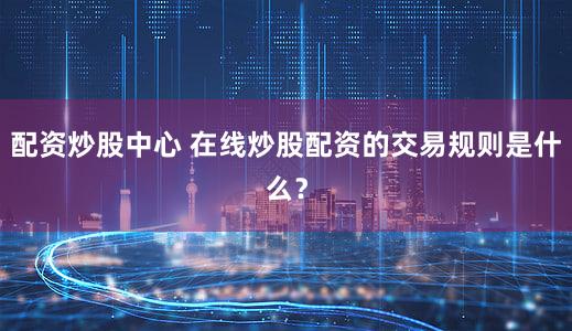 配资炒股中心 在线炒股配资的交易规则是什么？