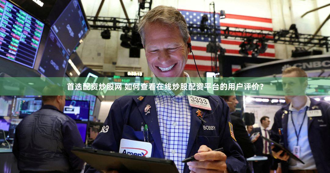 首选配资炒股网 如何查看在线炒股配资平台的用户评价？