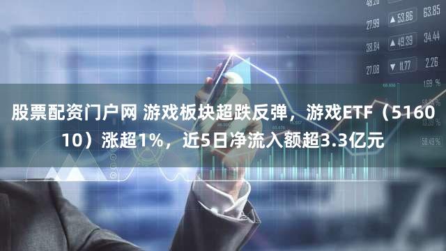 股票配资门户网 游戏板块超跌反弹，游戏ETF（516010）涨超1%，近5日净流入额超3.3亿元