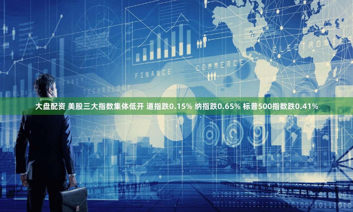 大盘配资 美股三大指数集体低开 道指跌0.15% 纳指跌0.65% 标普500指数跌0.41%
