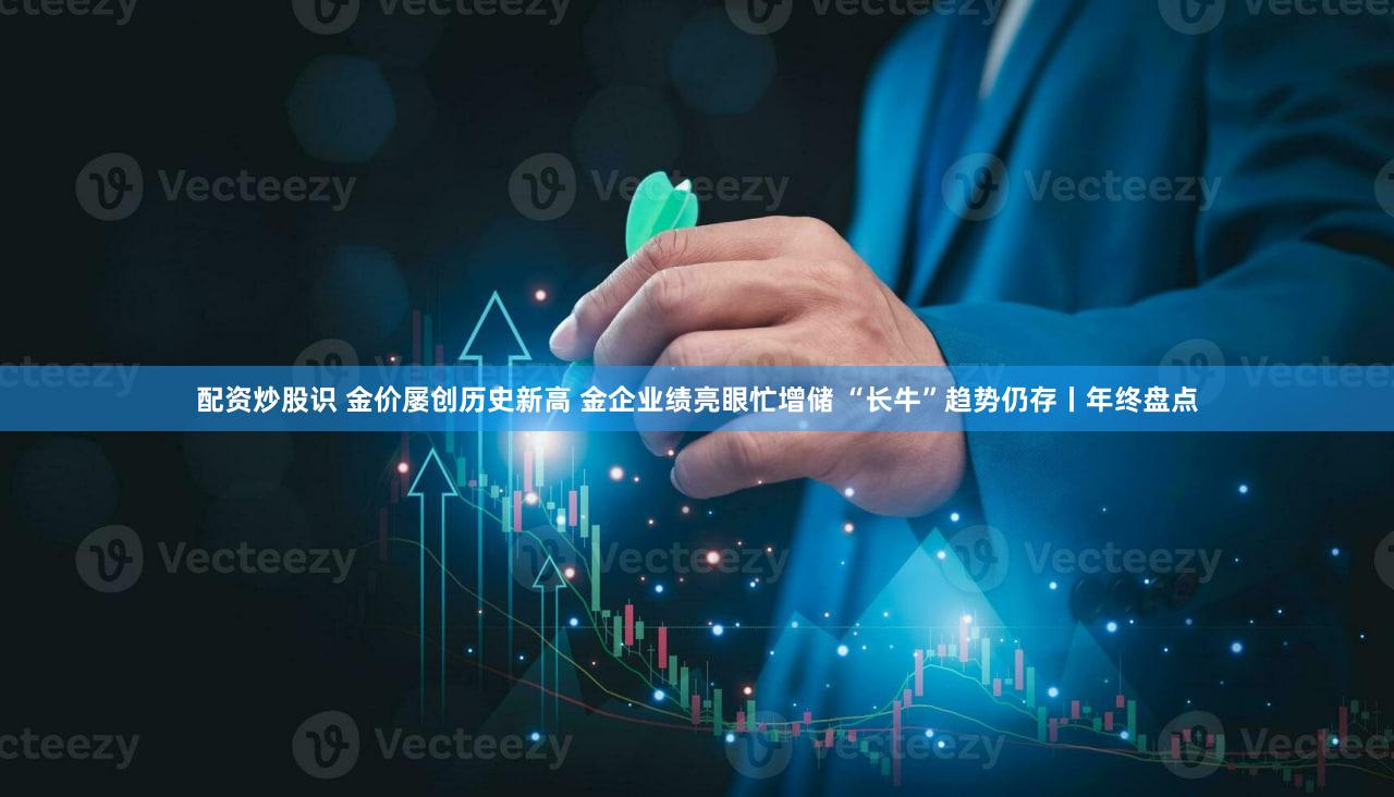配资炒股识 金价屡创历史新高 金企业绩亮眼忙增储 “长牛”趋势仍存丨年终盘点