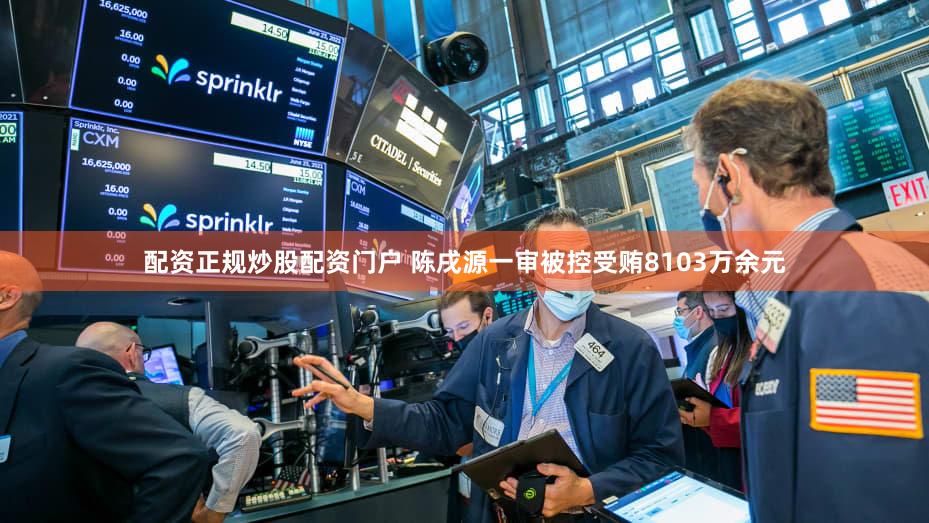 配资正规炒股配资门户 陈戌源一审被控受贿8103万余元
