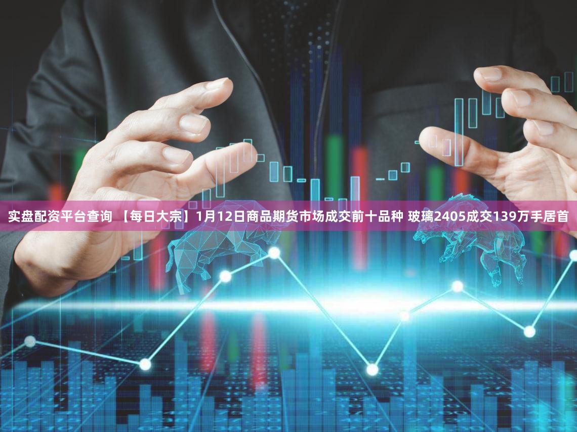 实盘配资平台查询 【每日大宗】1月12日商品期货市场成交前十品种 玻璃2405成交139万手居首
