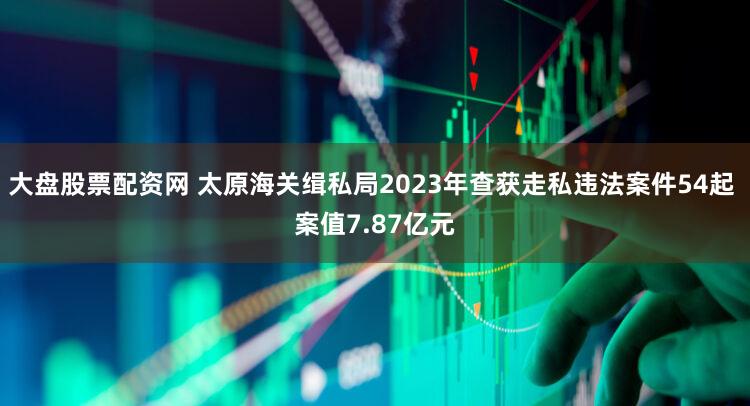 大盘股票配资网 太原海关缉私局2023年查获走私违法案件54起 案值7.87亿元