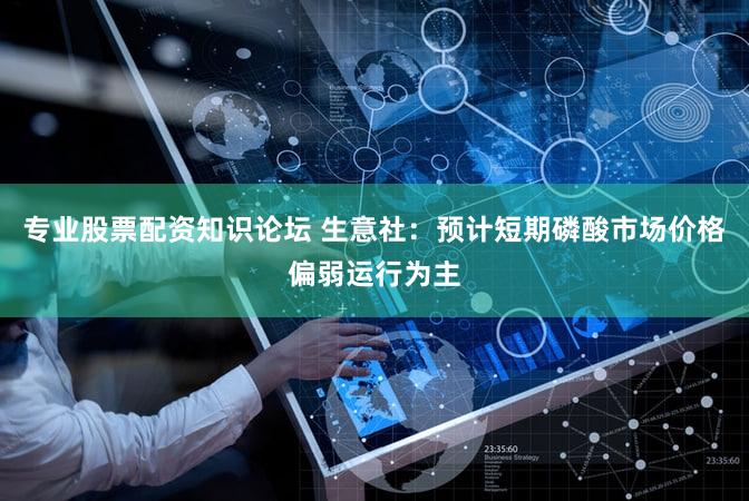 专业股票配资知识论坛 生意社：预计短期磷酸市场价格偏弱运行为主