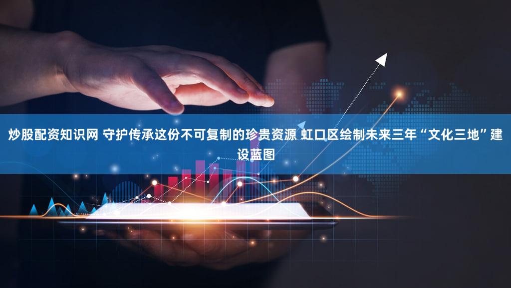 炒股配资知识网 守护传承这份不可复制的珍贵资源 虹口区绘制未来三年“文化三地”建设蓝图