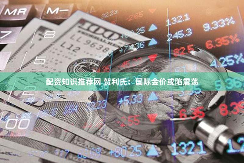 配资知识推荐网 贺利氏：国际金价或陷震荡