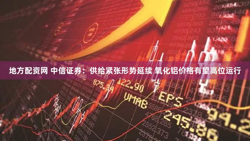 地方配资网 中信证券：供给紧张形势延续 氧化铝价格有望高位运行