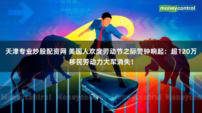天津专业炒股配资网 美国人欢度劳动节之际警钟响起：超120万移民劳动力大军消失！
