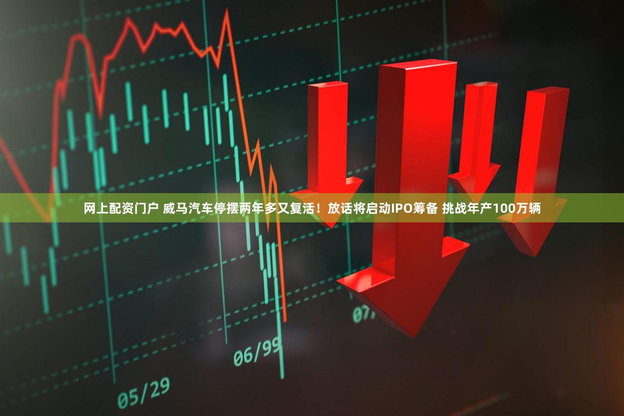 网上配资门户 威马汽车停摆两年多又复活！放话将启动IPO筹备 挑战年产100万辆