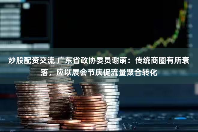 炒股配资交流 广东省政协委员谢萌：传统商圈有所衰落，应以展会节庆促流量聚合转化