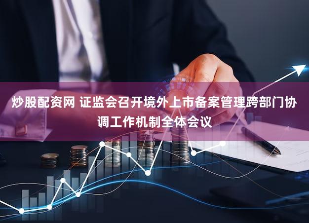 炒股配资网 证监会召开境外上市备案管理跨部门协调工作机制全体会议