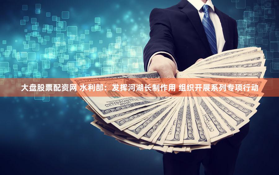 大盘股票配资网 水利部：发挥河湖长制作用 组织开展系列专项行动