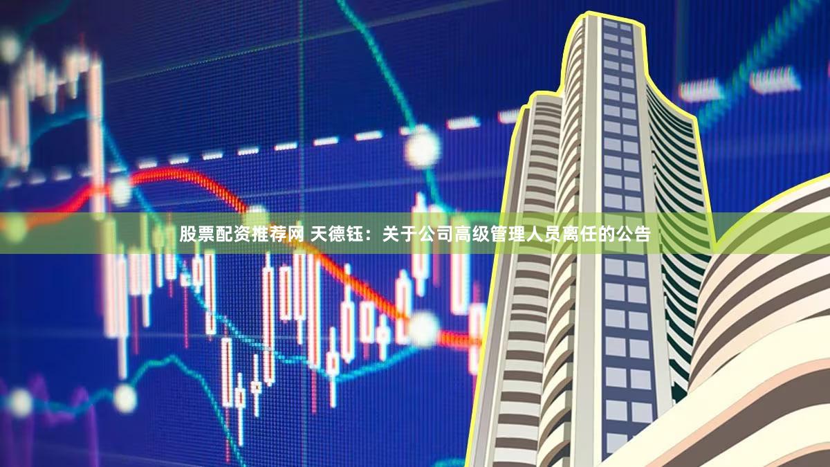 股票配资推荐网 天德钰：关于公司高级管理人员离任的公告