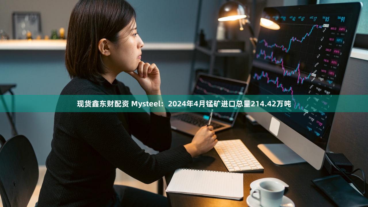 现货鑫东财配资 Mysteel：2024年4月锰矿进口总量214.42万吨