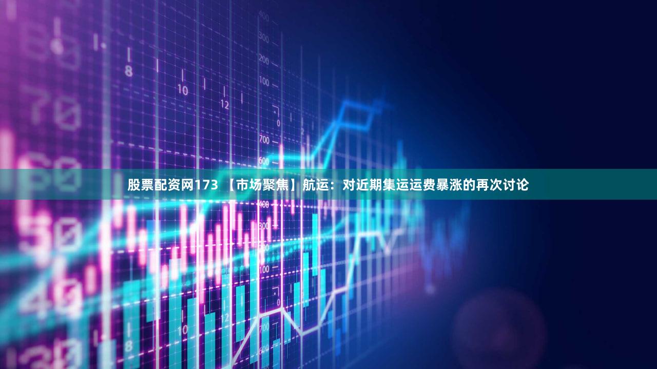 股票配资网173 【市场聚焦】航运：对近期集运运费暴涨的再次讨论