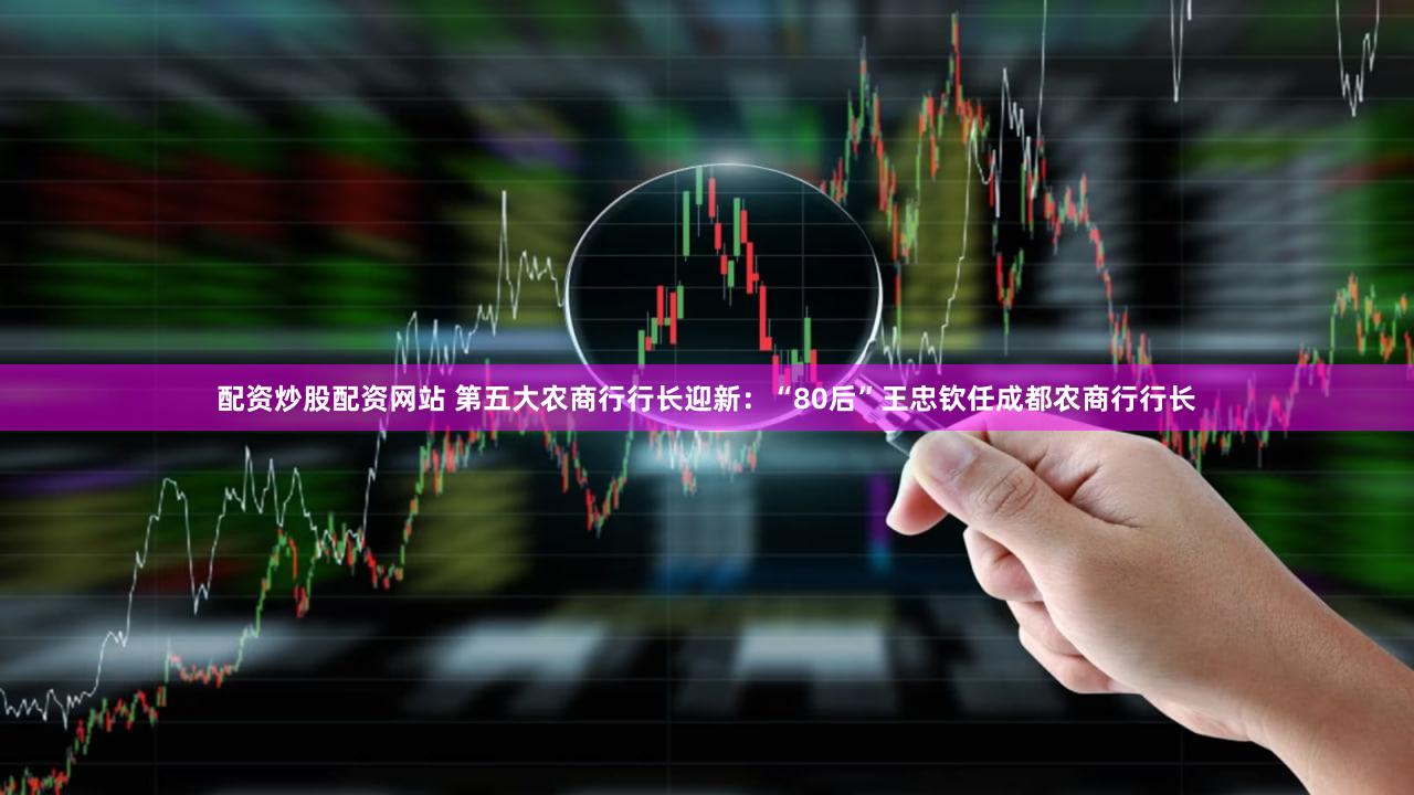 配资炒股配资网站 第五大农商行行长迎新：“80后”王忠钦任成都农商行行长