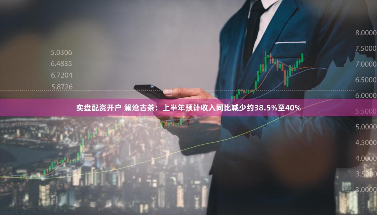 实盘配资开户 澜沧古茶：上半年预计收入同比减少约38.5%至40%