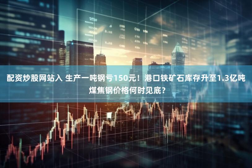 配资炒股网站入 生产一吨钢亏150元！港口铁矿石库存升至1.3亿吨 煤焦钢价格何时见底？