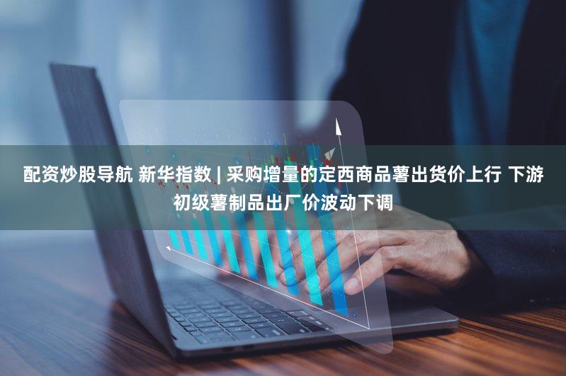 配资炒股导航 新华指数 | 采购增量的定西商品薯出货价上行 下游初级薯制品出厂价波动下调