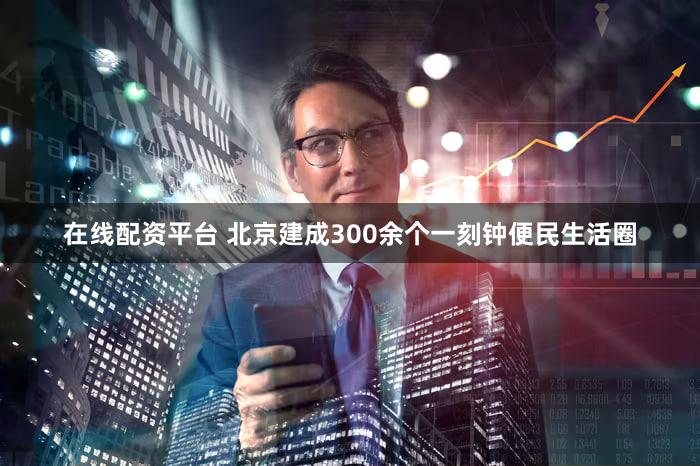 在线配资平台 北京建成300余个一刻钟便民生活圈