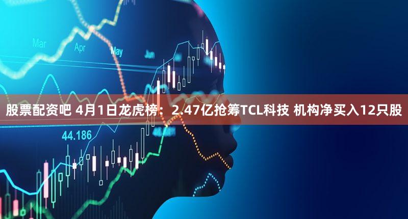 股票配资吧 4月1日龙虎榜：2.47亿抢筹TCL科技 机构净买入12只股