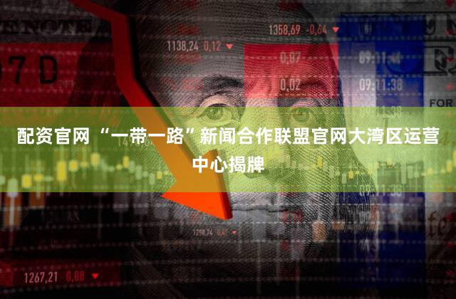配资官网 “一带一路”新闻合作联盟官网大湾区运营中心揭牌