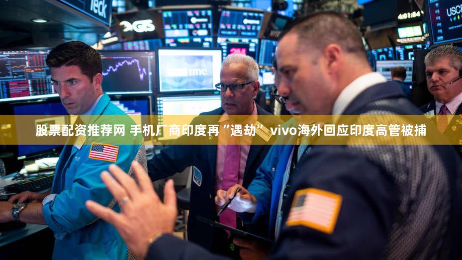 股票配资推荐网 手机厂商印度再“遇劫” vivo海外回应印度高管被捕