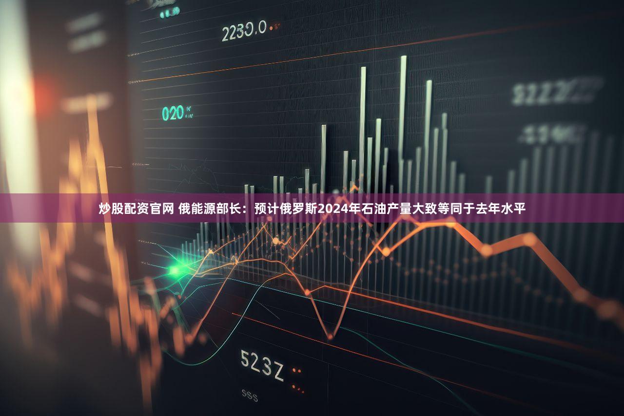 炒股配资官网 俄能源部长：预计俄罗斯2024年石油产量大致等同于去年水平