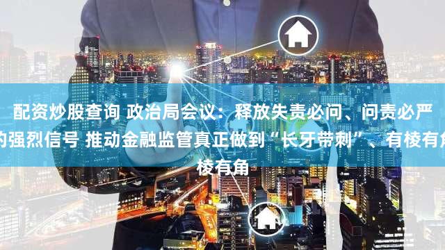 配资炒股查询 政治局会议：释放失责必问、问责必严的强烈信号 推动金融监管真正做到“长牙带刺”、有棱有角