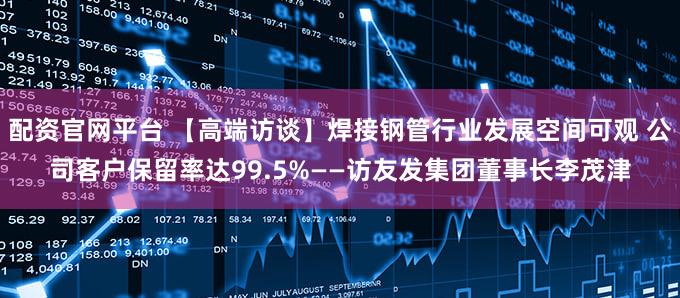 配资官网平台 【高端访谈】焊接钢管行业发展空间可观 公司客户保留率达99.5%——访友发集团董事长李茂津