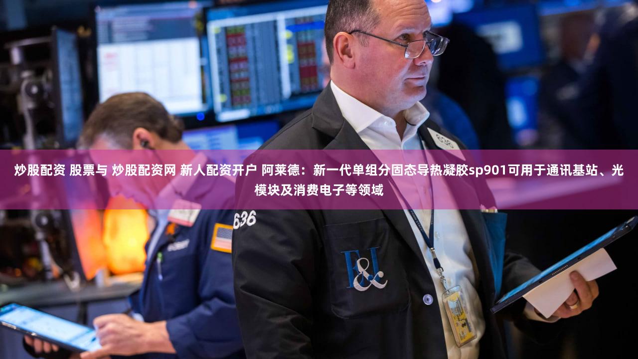 炒股配资 股票与 炒股配资网 新人配资开户 阿莱德：新一代单组分固态导热凝胶sp901可用于通讯基站、光模块及消费电子等领域