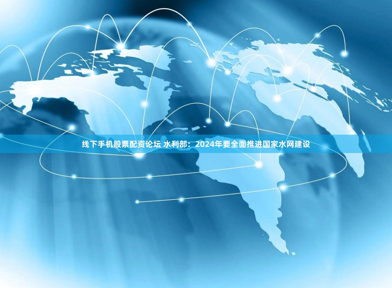 线下手机股票配资论坛 水利部：2024年要全面推进国家水网建设