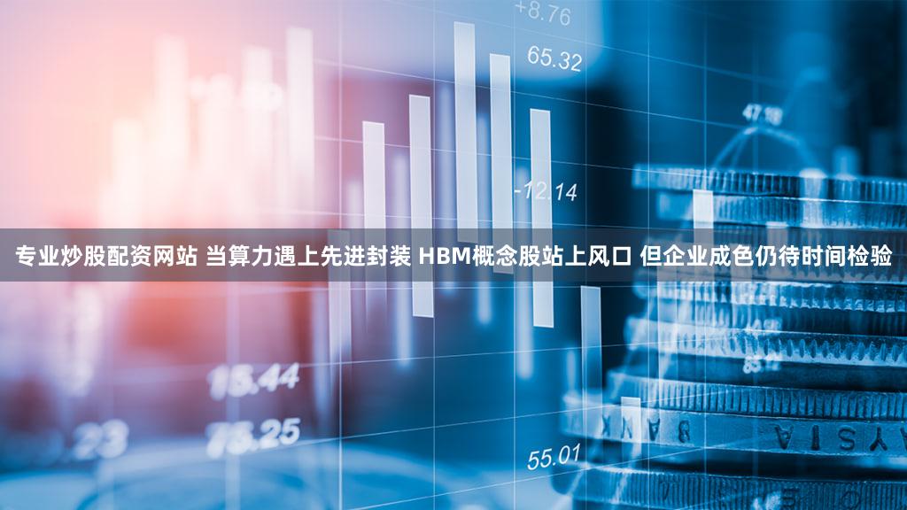 专业炒股配资网站 当算力遇上先进封装 HBM概念股站上风口 但企业成色仍待时间检验