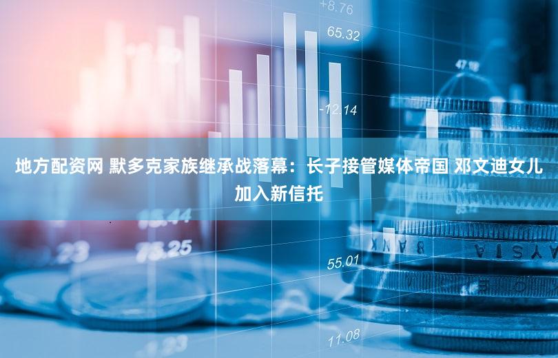 地方配资网 默多克家族继承战落幕：长子接管媒体帝国 邓文迪女儿加入新信托