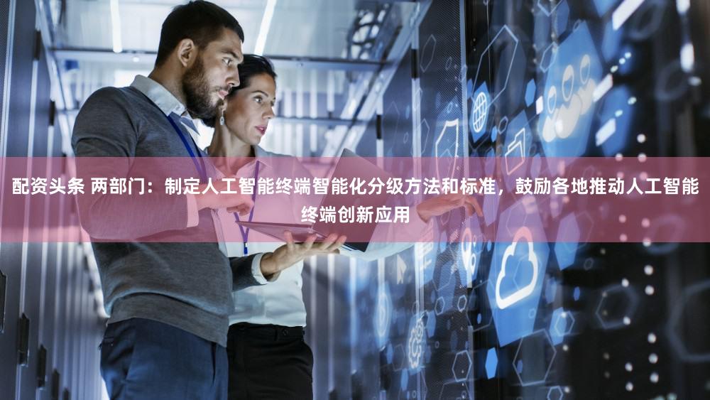 配资头条 两部门：制定人工智能终端智能化分级方法和标准，鼓励各地推动人工智能终端创新应用
