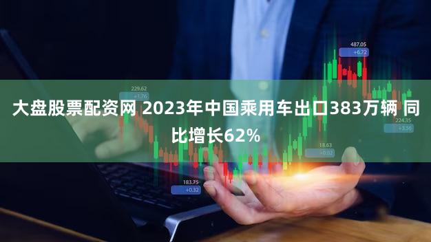 大盘股票配资网 2023年中国乘用车出口383万辆 同比增长62%