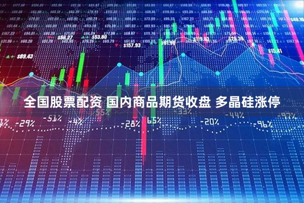 全国股票配资 国内商品期货收盘 多晶硅涨停