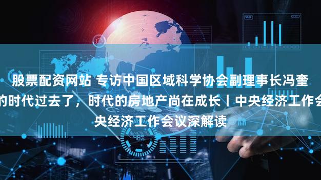 股票配资网站 专访中国区域科学协会副理事长冯奎：房地产的时代过去了，时代的房地产尚在成长丨中央经济工作会议深解读