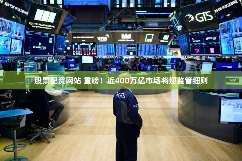 股票配资网站 重磅！近400万亿市场将迎监管细则