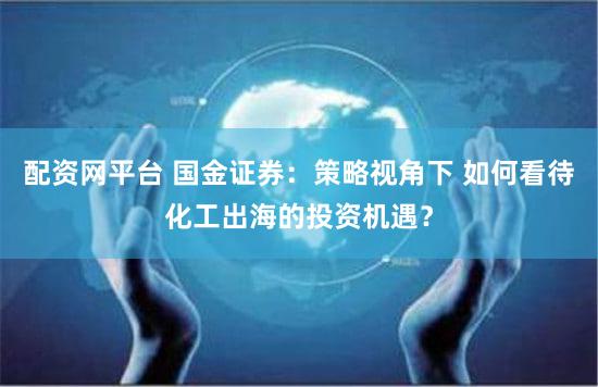 配资网平台 国金证券：策略视角下 如何看待化工出海的投资机遇？