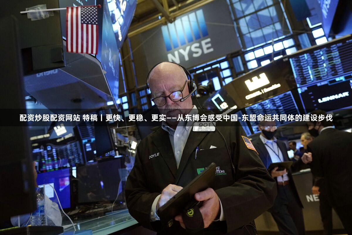 配资炒股配资网站 特稿丨更快、更稳、更实——从东博会感受中国-东盟命运共同体的建设步伐