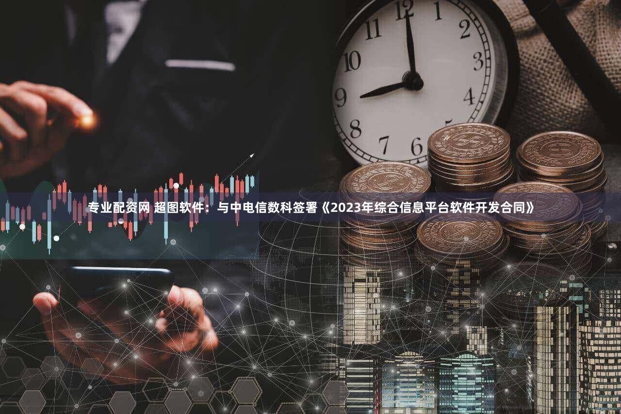 专业配资网 超图软件：与中电信数科签署《2023年综合信息平台软件开发合同》