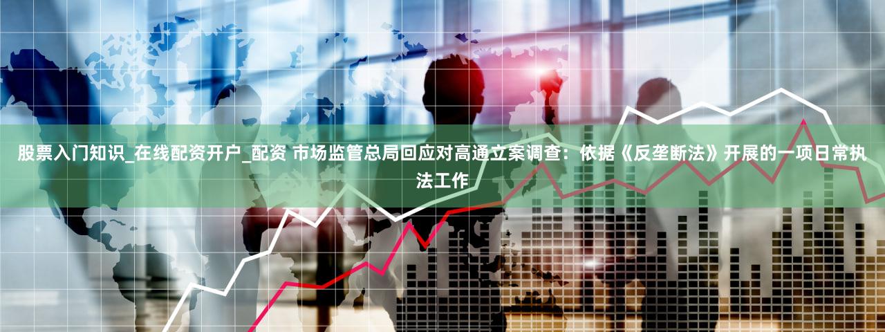 股票入门知识_在线配资开户_配资 市场监管总局回应对高通立案调查：依据《反垄断法》开展的一项日常执法工作