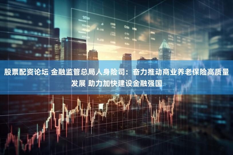 股票配资论坛 金融监管总局人身险司：奋力推动商业养老保险高质量发展 助力加快建设金融强国