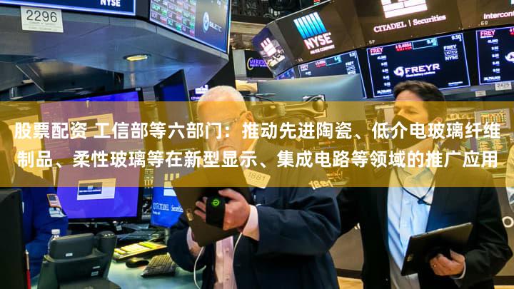股票配资 工信部等六部门：推动先进陶瓷、低介电玻璃纤维制品、柔性玻璃等在新型显示、集成电路等领域的推广应用