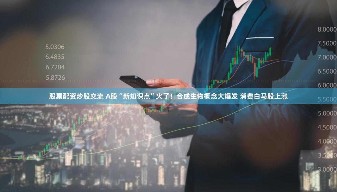 股票配资炒股交流 A股“新知识点”火了！合成生物概念大爆发 消费白马股上涨