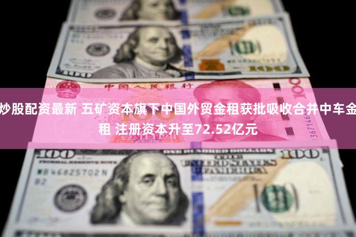 炒股配资最新 五矿资本旗下中国外贸金租获批吸收合并中车金租 注册资本升至72.52亿元